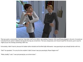 That was quite a conversation I had, but I had other stuff to do. While I was walking, however, I felt myself being slapped in the arm. It turned out
to be Buck Grunt, whom I talked to during the first day we arrived here. That was unexpected, and I braced myself for the worst, just in case he
might accuse me of doing something I didn’t do.

Fortunately, I didn’t have to, because he looked rather shocked and horrified right afterwards. I was guessing he was already familiar with me.

“Eek!” he squeaked. “I’m sorry for this incident! I didn’t know it was you passing by. Please forgive me!”

“Relax, buddy,” I said. “I was just passing by, so no harm done.”
 