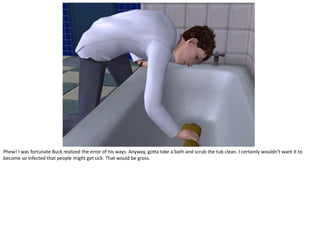 Phew! I was fortunate Buck realized the error of his ways. Anyway, gotta take a bath and scrub the tub clean. I certainly wouldn’t want it to
become so infected that people might get sick. That would be gross.
 