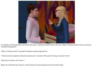 As I walked out of the bathroom and into the fiery room, I spotted the blonde chick in the room. Maybe I should just talk to her just so that we
could get along together.

“What is it that you want?” she asked. She better not play rough with me.

“I think we haven’t properly introduced ourselves yet,” I answered. “My name’s Hal Capp, if you don’t mind.”

“My name’s Jill Smith, and I’m from…”

Before she could finish her sentence, I heard a feminine voice clearing out her throat rather loudly.
 
