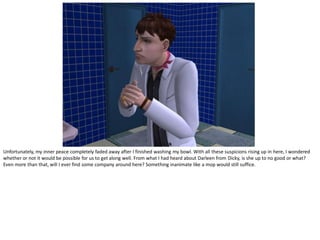 Unfortunately, my inner peace completely faded away after I finished washing my bowl. With all these suspicions rising up in here, I wondered
whether or not it would be possible for us to get along well. From what I had heard about Darleen from Dicky, is she up to no good or what?
Even more than that, will I ever find some company around here? Something inanimate like a mop would still suffice.
 