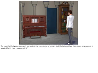 The music had finally died down, and I had to admit that I was starting to feel very tired. Maybe I should use the restroom for a moment. It
wouldn’t hurt if I take a break, would it?
 