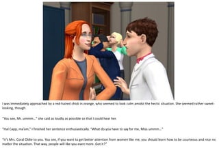 I was immediately approached by a red-haired chick in orange, who seemed to look calm amidst the hectic situation. She seemed rather sweet-
looking, though.

“You see, Mr. ummm…” she said as loudly as possible so that I could hear her.

“Hal Capp, ma’am,” I finished her sentence enthusiastically. “What do you have to say for me, Miss ummm…”

“It’s Mrs. Coral Oldie to you. You see, if you want to get better attention from women like me, you should learn how to be courteous and nice no
matter the situation. That way, people will like you even more. Got it?”
 
