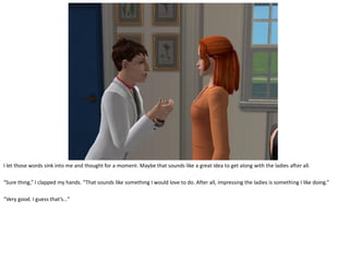 I let those words sink into me and thought for a moment. Maybe that sounds like a great idea to get along with the ladies after all.

“Sure thing,” I clapped my hands. “That sounds like something I would love to do. After all, impressing the ladies is something I like doing.”

“Very good. I guess that’s…”
 