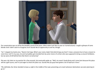 Our conversation was cut off by the dreadful sound of the piano. What rotten luck! But as soon as I turned around, I caught a glimpse of some
blonde chick I didn’t seem to recognize at all. Sounds like an opportunity to ask her, though.

“So,” I clapped my hands once, “Name’s Hal Capp. What’s your name, baby? And what brings you here? I mean, everyone has to have a reason to
come here, huh? In my case, me and my buddies got stranded here by some moron of a driver who was supposed to bring us around SimNation,
but we were all left behind here like there’s no tomorrow.”

She was a bit silent on my reaction for a few seconds, but eventually spoke up. “Well, my name’s Sandy Bruty and I come here because this place
will be a golf course, and I’m just eager to check this place out. Sounds like you guys have gotten a lot of bad luck in here.”

“Oh, definitely. Our driver decided to leave us right in the middle of the road, preventing us to reach wherever destinations we were planning to
go to.”
 