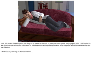 Gosh, this place is quite boring! The only things to do in here are watching TV, riding the dance sphere, and playing the piano. I watched the TV
way too many times already, so I got bored of it. The dance sphere would probably throw me away, and people would complain whenever you
play the piano.

I think I should just lounge on the sofa and relax.
 