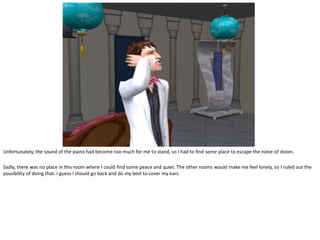 Unfortunately, the sound of the piano had become too much for me to stand, so I had to find some place to escape the noise of doom.

Sadly, there was no place in this room where I could find some peace and quiet. The other rooms would make me feel lonely, so I ruled out the
possibility of doing that. I guess I should go back and do my best to cover my ears.
 