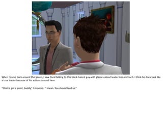 When I came back around that piano, I saw Coral talking to this black-haired guy with glasses about leadership and such. I think he does look like
a true leader because of his actions around here.

“Chick’s got a point, buddy,” I shouted. “I mean. You should lead us.”
 