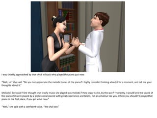 I was shortly approached by that chick in black who played the piano just now.

“Well, sir,” she said, “Do you not appreciate the melodic tunes of the piano? I highly consider thinking about it for a moment, and tell me your
thoughts about it.”

Melodic? Seriously? She thought that trashy music she played was melodic? How crazy is she, by the way? “Honestly, I would love the sound of
the piano if it were played by a professional pianist with great experience and talent, not an amateur like you. I think you shouldn’t played that
piano in the first place, if you get what I say.”

“Well,” she said with a confident voice. “We shall see.”
 