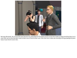 Not long afterwards, the sound of the piano became too unbearable for the people around me that they ended up doing everything they can to
cover their ears so that they didn’t have to listen more of that horrible music. Even that chick in black was shouting to the guy playing the piano.
Guess it was time for lunch, then.
 