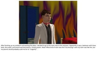 After finishing up my sandwich and washing the plate, I decided to go to the room next to the restroom. Apparently, it was a bedroom with three
beds, fiery walls, and several wall decorations, mostly posters. Wow! What kind of room was this? So amazing! I wish my room was like this, but
my parents would probably scold me for its “vulgarity”.
 