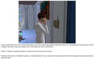 I saw enough of that fiery room, where Dicky, Buck, and some random teenage girl eventually came in, so I walked back to the living room. All of
a sudden, the phone rang, and I picked it up in the hopes that rescue would come.

“Hello?” I asked as I picked the phone up. Please let it be a rescue team of sorts.

However, there was no immediate response. I really wondered if it was a prank call or not because there had to be a good reason why someone
would call here.
 