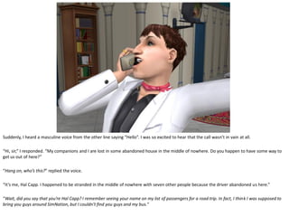 Suddenly, I heard a masculine voice from the other line saying “Hello”. I was so excited to hear that the call wasn’t in vain at all.

“Hi, sir,” I responded. “My companions and I are lost in some abandoned house in the middle of nowhere. Do you happen to have some way to
get us out of here?”

“Hang on, who’s this?” replied the voice.

“It’s me, Hal Capp. I happened to be stranded in the middle of nowhere with seven other people because the driver abandoned us here.”

“Wait, did you say that you’re Hal Capp? I remember seeing your name on my list of passengers for a road trip. In fact, I think I was supposed to
bring you guys around SimNation, but I couldn’t find you guys and my bus.”
 