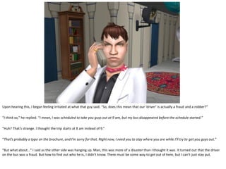 Upon hearing this, I began feeling irritated at what that guy said. “So, does this mean that our ‘driver’ is actually a fraud and a robber?”

“I think so,” he replied. “I mean, I was scheduled to take you guys out at 9 am, but my bus disappeared before the schedule started.”

“Huh? That’s strange. I thought the trip starts at 8 am instead of 9.”

“That’s probably a typo on the brochure, and I’m sorry for that. Right now, I need you to stay where you are while I’ll try to get you guys out.”

“But what about…” I said as the other side was hanging up. Man, this was more of a disaster than I thought it was. It turned out that the driver
on the bus was a fraud. But how to find out who he is, I didn’t know. There must be some way to get out of here, but I can’t just stay put.
 