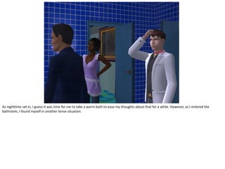 As nighttime set in, I guess it was time for me to take a warm bath to ease my thoughts about that for a while. However, as I entered the
bathroom, I found myself in another tense situation.
 