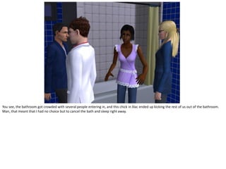 You see, the bathroom got crowded with several people entering in, and this chick in lilac ended up kicking the rest of us out of the bathroom.
Man, that meant that I had no choice but to cancel the bath and sleep right away.
 