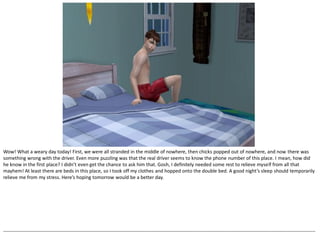 Wow! What a weary day today! First, we were all stranded in the middle of nowhere, then chicks popped out of nowhere, and now there was
something wrong with the driver. Even more puzzling was that the real driver seems to know the phone number of this place. I mean, how did
he know in the first place? I didn’t even get the chance to ask him that. Gosh, I definitely needed some rest to relieve myself from all that
mayhem! At least there are beds in this place, so I took off my clothes and hopped onto the double bed. A good night’s sleep should temporarily
relieve me from my stress. Here’s hoping tomorrow would be a better day.




--------------------------------------------------------------------------------------------------------------------------------------------------------------------------------------------------
 