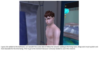 I guess she walked to the bathroom, so it wouldn’t be a wise idea to follow her around. Looking at the living room, things were much quieter and
more bearable for the time being. Time to go to the restroom because I seriously needed to use it this instance.
 