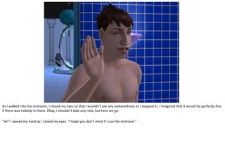 As I walked into the restroom, I closed my eyes so that I wouldn’t see any awkwardness as I stepped in. I imagined that it would be perfectly fine
if there was nobody in there. Okay, I shouldn’t take any risks, but here we go.

“Hi!” I waved my hand as I closed my eyes. “I hope you don’t mind if I use the restroom.”
 