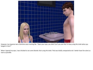However, my response was a feminine voice snarling like: “Open your eyes, you idiot! Can’t you see that I’m busy using the toilet when you
barged in here?”

When I opened my eyes, I was shocked to see some blonde chick using the toilet. That was totally unexpected at all. I better leave her alone as
soon as possible.
 
