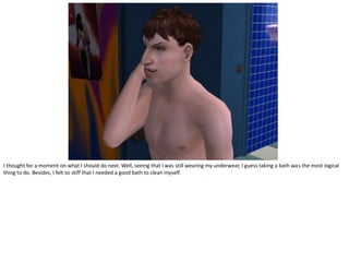 I thought for a moment on what I should do next. Well, seeing that I was still wearing my underwear, I guess taking a bath was the most logical
thing to do. Besides, I felt so stiff that I needed a good bath to clean myself.
 