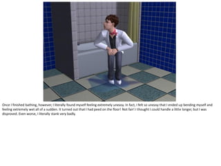 Once I finished bathing, however, I literally found myself feeling extremely uneasy. In fact, I felt so uneasy that I ended up bending myself and
feeling extremely wet all of a sudden. It turned out that I had peed on the floor! Not fair! I thought I could handle a little longer, but I was
disproved. Even worse, I literally stank very badly.
 