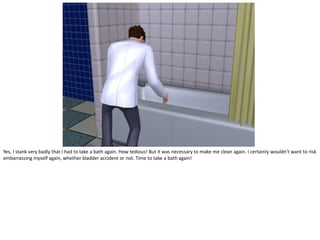 Yes, I stank very badly that I had to take a bath again. How tedious! But it was necessary to make me clean again. I certainly wouldn’t want to risk
embarrassing myself again, whether bladder accident or not. Time to take a bath again!
 