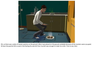 Oh, so there was a plate of toaster pastries on the ground. Why it was placed on the ground, probably because all the counters were occupied.
At least the pastries felt so warm that feeling the warmth from my dish was enough to make me smile. Time to eat, then.
 