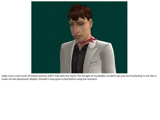 Sadly, even a nice lunch of toaster pastries didn’t help with my mood. The thought of my bladder accident was just too humiliating to me that it
made me feel depressed. Maybe I shouldn’t have gone to bed before using the restroom.
 