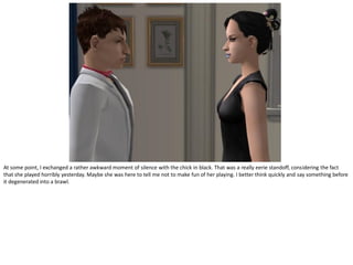 At some point, I exchanged a rather awkward moment of silence with the chick in black. That was a really eerie standoff, considering the fact
that she played horribly yesterday. Maybe she was here to tell me not to make fun of her playing. I better think quickly and say something before
it degenerated into a brawl.
 