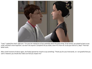 “Look,” I patted the chick’s right arm. “I’m sorry for making fun of you yesterday about the piano thing. To be honest, you played as best as you
could, and that’s more important. Just don’t let anyone’s complaints let you down, even if it’s from me. So do your best at it, okay?” That had
better work.

After a brief moment of silence again, she finally opened her mouth to say something. “Thank you for your kind words, sir. I am grateful that you
said it. However, you should also make sure that you respect me.”
 