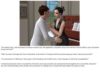 “On another note, I had not properly introduce myself to you. My appellation is Gvaudoin Tricou and I hail from SimCity. What is yours and where
do you hail from?”

“Well, my name’s Hal Capp and I live in Veronaville. To be honest, I’m having a hard time pronouncing your name. How do you do that?”

“It is pronounced as ‘VOW-duan’. Do you get it not? And please call me Miss Tricou. It was improper to call me by my appellation.”

I tried pronouncing her name in my head for a few times, but it was very hard, but I persevered and managed to do it successfully. Awesome!
Oh, and I should probably call her by Miss Tricou whenever I’m talking to her. I would think twice before incurring her wrath.
 