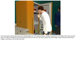 That conversation with Gvaudoin was quite relaxing despite the initial awkward silence. Perhaps I should look in the fridge if there were any food
left to eat. Well, the fridge was still well-stocked, but if this one ever runs out, there’s always the second fridge. I hope someone restocks these
fridges in case they run out of food and drinks.
 