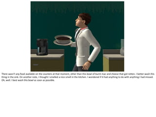 There wasn’t any food available on the counters at that moment, other than this bowl of burnt mac and cheese that got rotten. I better wash this
thing in the sink. On another note, I thought I smelled a nice smell in the kitchen. I wondered if it had anything to do with anything I had missed.
Oh, well. I best wash this bowl as soon as possible.
 