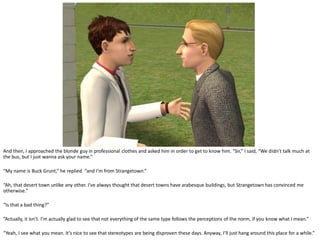 And then, I approached the blonde guy in professional clothes and asked him in order to get to know him. “Sir,” I said, “We didn’t talk much at
the bus, but I just wanna ask your name.”

“My name is Buck Grunt,” he replied. “and I’m from Strangetown.”

“Ah, that desert town unlike any other. I’ve always thought that desert towns have arabesque buildings, but Strangetown has convinced me
otherwise.”

“Is that a bad thing?”

“Actually, it isn’t. I’m actually glad to see that not everything of the same type follows the perceptions of the norm, if you know what I mean.”

“Yeah, I see what you mean. It’s nice to see that stereotypes are being disproven these days. Anyway, I’ll just hang around this place for a while.”
 