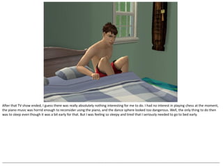 After that TV show ended, I guess there was really absolutely nothing interesting for me to do. I had no interest in playing chess at the moment,
the piano music was horrid enough to reconsider using the piano, and the dance sphere looked too dangerous. Well, the only thing to do then
was to sleep even though it was a bit early for that. But I was feeling so sleepy and tired that I seriously needed to go to bed early.




--------------------------------------------------------------------------------------------------------------------------------------------------------------------------------------------------
 