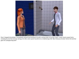 Once I stopped tub pirating, I immediately noticed Coral staring at me with a serious look on her face. Ouch. I never meant anyone harm,
including her, but here she was staring at me like a stern parent would do to a misbehaving child. Was it because of what I did on the tub that
gave me a disapproving look?
 