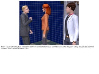 Before I could talk to her, Buck entered the bathroom and started talking to her. Didn’t know what they were talking about, but at least that
saved me from a stern lecture from Coral.
 