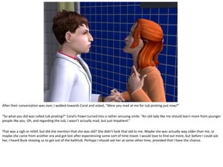 After their conversation was over, I walked towards Coral and asked, “Were you mad at me for tub pirating just now?”

“So what you did was called tub pirating?” Coral’s frown turned into a rather amusing smile. “An old lady like me should learn more from younger
people like you. Oh, and regarding the tub, I wasn’t actually mad, but just impatient.”

That was a sigh or relief, but did she mention that she was old? She didn’t look that old to me. Maybe she was actually way older than me, or
maybe she came from another era and got lost after experiencing some sort of time travel. I would love to find out more, but before I could ask
her, I heard Buck shooing us to get out of the bathtub. Perhaps I should ask her at some other time, provided that I have the chance.
 