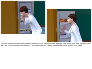 Once I got kicked out of the bathroom, I walked towards the kitchen and opened one of the fridges to see what it had in store. Apparently, there
was a milk carton that looked fresh, so I drank it. That was refreshing, but I needed to find something more satisfying to my hunger.
 