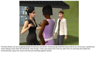 That Buck fellow sure was easygoing despite his business suit and all. I should just go inside this house next to me. On my way, I spotted two
chicks talking to each other like old friends. How strange. I never saw anyone else in the bus other than me and Dicky who talked that
enthusiastically. I guess this means that they were bonding together quickly.
 