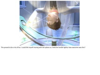 This proved to be a lot of fun. I could felt myself moving with the sphere as I held the handle tightly. How awesome was this?
 