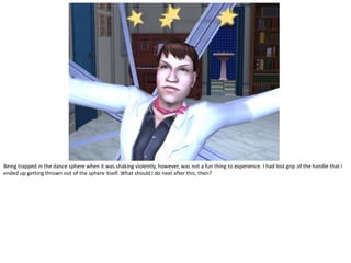 Being trapped in the dance sphere when it was shaking violently, however, was not a fun thing to experience. I had lost grip of the handle that I
ended up getting thrown out of the sphere itself. What should I do next after this, then?
 