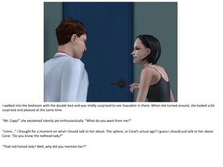 I walked into the bedroom with the double bed and was mildly surprised to see Gvaudoin in there. When she turned around, she looked a bit
surprised and pleased at the same time.

“Mr. Capp!” she exclaimed silently yet enthusiastically. “What do you want from me?”

“Umm…” I thought for a moment on what I should talk to her about: The sphere, or Coral’s actual age? I guess I should just talk to her about
Coral. “Do you know the redhead lady?”

“That red-haired lady? Well, why did you mention her?”
 