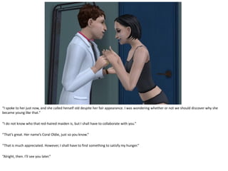 “I spoke to her just now, and she called herself old despite her fair appearance. I was wondering whether or not we should discover why she
became young like that.”

“I do not know who that red-haired maiden is, but I shall have to collaborate with you.”

“That’s great. Her name’s Coral Oldie, just so you know.”

“That is much appreciated. However, I shall have to find something to satisfy my hunger.”

“Alright, then. I’ll see you later.”
 