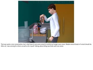 That was quite a nice conversation, but I shall have to eat some cereal to satisfy my hunger even more. Maybe several bowls of cereal should do.
After all, I was serving for others as well as for myself. Talking about killing two birds with one stone.
 