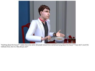 “Anything about the house?” I asked. Ever since when did people around here started worrying about this house? “If you don’t count the
redhead chick, then no. Why did you ask?”
 