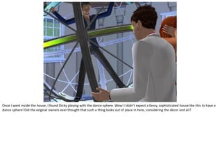 Once I went inside the house, I found Dicky playing with the dance sphere. Wow! I didn’t expect a fancy, sophisticated house like this to have a
dance sphere! Did the original owners ever thought that such a thing looks out of place in here, considering the décor and all?
 