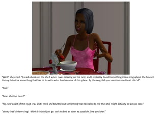 “Well,” she cried, “I read a book on the shelf when I was relaxing on the bed, and I probably found something interesting about the house’s
history. Must be something that has to do with what has become of this place. By the way, did you mention a redhead chick?”

“Yup.”

“Does she live here?”

“No. She’s part of the road trip, and I think she blurted out something that revealed to me that she might actually be an old lady.”

“Wow, that’s interesting! I think I should just go back to bed as soon as possible. See you later.”
 
