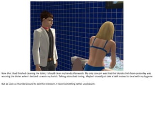 Now that I had finished cleaning the toilet, I should clean my hands afterwards. My only concern was that the blonde chick from yesterday was
washing the dishes when I decided to wash my hands. Talking about bad timing. Maybe I should just take a bath instead to deal with my hygiene.

But as soon as I turned around to exit the restroom, I heard something rather unpleasant.
 