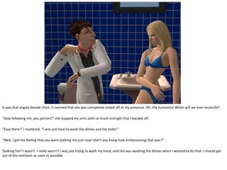 It was that angsty blonde chick. It seemed that she was completely ticked off at my presence. Oh, the humanity! When will we ever reconcile?

“Stop following me, you pervert!” she slapped my arms with so much strength that I backed off.

“Easy there!” I muttered. “I was just here to wash the dishes and the toilet.”

“Well, I got the feeling that you were stalking me just now! Don’t you know how embarrassing that was?”

Stalking her? I wasn’t. I really wasn’t! I was just trying to wash my hand, and she was washing the dishes when I wanted to do that. I should get
out of the restroom as soon as possible.
 